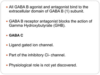  All GABA B agonist and antagonist bind to the
extracellular domain of GABA B (1) subunit.
 GABA B receptor antagonist blocks the action of
Gamma Hydroxybutyrate (GHB).
 GABA C
 Ligand gated ion channel.
 Part of the inhibitory Cl- channel.
 Physiological role is not yet discovered.
 