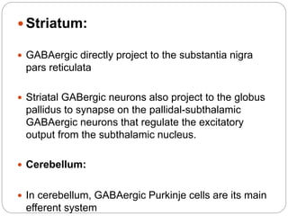  Striatum:
 GABAergic directly project to the substantia nigra
pars reticulata
 Striatal GABergic neurons also project to the globus
pallidus to synapse on the pallidal-subthalamic
GABAergic neurons that regulate the excitatory
output from the subthalamic nucleus.
 Cerebellum:
 In cerebellum, GABAergic Purkinje cells are its main
efferent system
 
