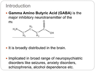 Introduction
 Gamma Amino Butyric Acid (GABA) is the
major inhibitory neurotransmitter of the
mammalian CNS.
 It is broadly distributed in the brain.
 Implicated in broad range of neuropsychiatric
disorders like seizures, anxiety disorders,
schizophrenia, alcohol dependence etc.
 