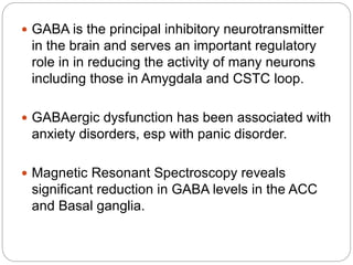  GABA is the principal inhibitory neurotransmitter
in the brain and serves an important regulatory
role in in reducing the activity of many neurons
including those in Amygdala and CSTC loop.
 GABAergic dysfunction has been associated with
anxiety disorders, esp with panic disorder.
 Magnetic Resonant Spectroscopy reveals
significant reduction in GABA levels in the ACC
and Basal ganglia.
 