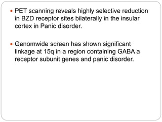  PET scanning reveals highly selective reduction
in BZD receptor sites bilaterally in the insular
cortex in Panic disorder.
 Genomwide screen has shown significant
linkage at 15q in a region containing GABA a
receptor subunit genes and panic disorder.
 