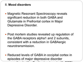 II. Mood disorders
 Magnetic Resonant Spectroscopy reveals
significant reduction in both GABA and
Glutamate in Prefrontal cortex in Major
Depressive Disorder.
 Post mortem studies revealed up regulation of
the GABA receptors alpha1 and 2 subunits,
consistent with a reduction in GABAergic
neurotransmission.
 Reduced levels of GABA in occipital cortex in
episodes of major depressive disorder
 