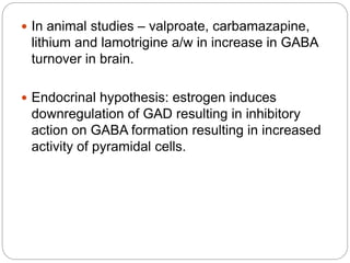  In animal studies – valproate, carbamazapine,
lithium and lamotrigine a/w in increase in GABA
turnover in brain.
 Endocrinal hypothesis: estrogen induces
downregulation of GAD resulting in inhibitory
action on GABA formation resulting in increased
activity of pyramidal cells.
 