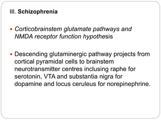 III. Schizophrenia
 Corticobrainstem glutamate pathways and
NMDA receptor function hypothesis
 Descending glutaminergic pathway projects from
cortical pyramidal cells to brainstem
neurotransmitter centres inclusing raphe for
serotonin, VTA and substantia nigra for
dopamine and locus ceruleus for norepinephrine.
 