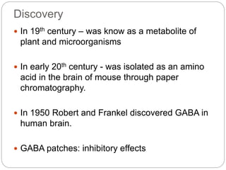 Discovery
 In 19th century – was know as a metabolite of
plant and microorganisms
 In early 20th century - was isolated as an amino
acid in the brain of mouse through paper
chromatography.
 In 1950 Robert and Frankel discovered GABA in
human brain.
 GABA patches: inhibitory effects
 