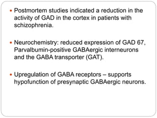  Postmortem studies indicated a reduction in the
activity of GAD in the cortex in patients with
schizophrenia.
 Neurochemistry: reduced expression of GAD 67,
Parvalbumin-positive GABAergic interneurons
and the GABA transporter (GAT).
 Upregulation of GABA receptors – supports
hypofunction of presynaptic GABAergic neurons.
 