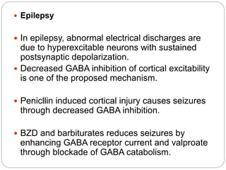  Epilepsy
 In epilepsy, abnormal electrical discharges are
due to hyperexcitable neurons with sustained
postsynaptic depolarization.
 Decreased GABA inhibition of cortical excitability
is one of the proposed mechanism.
 Penicllin induced cortical injury causes seizures
through decreased GABA inhibition.
 BZD and barbiturates reduces seizures by
enhancing GABA receptor current and valproate
through blockade of GABA catabolism.
 