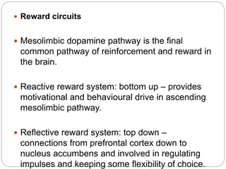 Reward circuits
 Mesolimbic dopamine pathway is the final
common pathway of reinforcement and reward in
the brain.
 Reactive reward system: bottom up – provides
motivational and behavioural drive in ascending
mesolimbic pathway.
 Reflective reward system: top down –
connections from prefrontal cortex down to
nucleus accumbens and involved in regulating
impulses and keeping some flexibility of choice.
 