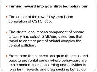  Turning reward into goal directed behaviour
 The output of the reward system is the
completion of CSTC loop.
 The striatal/accumbens component of reward
circuitry has output GABAergic neurons that
travel to another part of striatal complex the
ventral pallidum.
 From there the connections go to thalamus and
back to prefrontal cortex where behaviours are
implemented such as learning and activities in
long term rewards and drug seeking behaviour
 