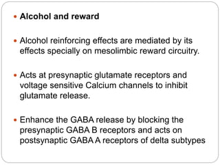  Alcohol and reward
 Alcohol reinforcing effects are mediated by its
effects specially on mesolimbic reward circuitry.
 Acts at presynaptic glutamate receptors and
voltage sensitive Calcium channels to inhibit
glutamate release.
 Enhance the GABA release by blocking the
presynaptic GABA B receptors and acts on
postsynaptic GABA A receptors of delta subtypes
 