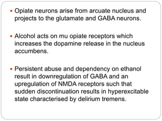  Opiate neurons arise from arcuate nucleus and
projects to the glutamate and GABA neurons.
 Alcohol acts on mu opiate receptors which
increases the dopamine release in the nucleus
accumbens.
 Persistent abuse and dependency on ethanol
result in downregulation of GABA and an
upregulation of NMDA receptors such that
sudden discontinuation results in hyperexcitable
state characterised by delirium tremens.
 