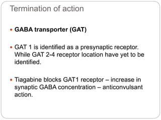 Termination of action
 GABA transporter (GAT)
 GAT 1 is identified as a presynaptic receptor.
While GAT 2-4 receptor location have yet to be
identified.
 Tiagabine blocks GAT1 receptor – increase in
synaptic GABA concentration – anticonvulsant
action.
 