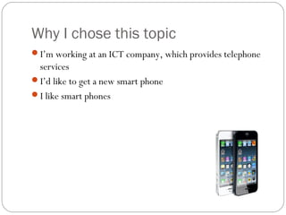 Why I chose this topic
I’m working at an ICT company, which provides telephone
services
I’d like to get a new smart phone
I like smart phones