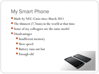 My Smart Phone
Made by NEC-Casio since March 2011
The thinnest (7.7mm) in the world at that time
Some of my colleagues use the same model
Disadvantages
Insufficient memory
Slow speed
Battery runs out fast
Enough old