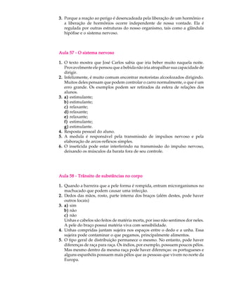 3. Porque a reação ao perigo é desencadeada pela liberação de um hormônio e
   a liberação de hormônios ocorre independente de nossa vontade. Ela é
   regulada por outras estruturas do nosso organismo, tais como a glândula
   hipófise e o sistema nervoso.



Aula 57 - O sistema nervoso

1. O texto mostra que José Carlos sabia que iria beber muito naquela noite.
   Provavelmente ele pensou que a bebida não iria atrapalhar sua capacidade de
   dirigir.
2. Infelizmente, é muito comum encontrar motoristas alcoolozados dirigindo.
   Muitos deles pensam que podem controlar o carro normalmente, o que é um
   erro grande. Os exemplos podem ser retirados da esfera de relações dos
   alunos.
3. a) estimulante;
   b) estimulante;
   c) relaxante;
   d) relaxante;
   e) relaxante;
   f) estimulante;
   g) estimulante.
4. Resposta pessoal do aluno.
5. A medula é responsável pela transmissão de impulsos nervoso e pela
   elaboração de arcos-reflexos simples.
6. O inseticida pode estar interferindo na transmissão do impulso nervoso,
   deixando os músculos da barata fora de seu controle.




Aula 58 - Trânsito de substâncias no corpo

1. Quando a barreira que a pele forma é rompida, entram microrganismos no
   machucado que podem causar uma infecção.
2. Dedos das mãos, rosto, parte interna dos braços (além destes, pode haver
   outros locais)
3. a) sim
   b) não
   c) não
   Unhas e cabelos são feitos de matéria morta, por isso não sentimos dor neles.
   A pele do braço possui matéria viva com sensibilidade.
4. Unhas compridas juntam sujeira nos espaços entre o dedo e a unha. Essa
   sujeira pode contaminar o que pegamos, principalmente alimentos.
5. O tipo geral de distribuição permanece o mesmo. No entanto, pode haver
   diferenças de raça para raça. Os índios, por exemplo, possuem poucos pêlos.
   Mas mesmo dentro da mesma raça pode haver diferenças: os portugueses e
   alguns espanhóis possuem mais pêlos que as pessoas que vivem no norte da
   Europa.
 