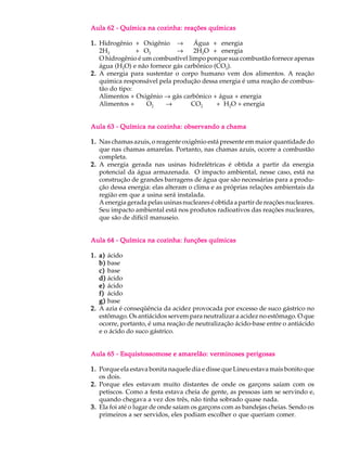 Aula 62 - Química na cozinha: reações químicas

1. Hidrogênio + Oxigênio ®         Água + energia
   2H2          + O2         ®     2H2O + energia
   O hidrogênio é um combustível limpo porque sua combustão fornece apenas
   água (H2O) e não fornece gás carbônico (CO2).
2. A energia para sustentar o corpo humano vem dos alimentos. A reação
   química responsável pela produção dessa energia é uma reação de combus-
   tão do tipo:
   Alimentos + Oxigênio ® gás carbônico + água + energia
   Alimentos +     O2    ®        CO2      + H2O + energia


Aula 63 - Química na cozinha: observando a chama

1. Nas chamas azuis, o reagente oxigênio está presente em maior quantidade do
   que nas chamas amarelas. Portanto, nas chamas azuis, ocorre a combustão
   completa.
2. A energia gerada nas usinas hidrelétricas é obtida a partir da energia
   potencial da água armazenada. O impacto ambiental, nesse caso, está na
   construção de grandes barragens de água que são necessárias para a produ-
   ção dessa energia: elas alteram o clima e as próprias relações ambientais da
   região em que a usina será instalada.
   A energia gerada pelas usinas nucleares é obtida a partir de reações nucleares.
   Seu impacto ambiental está nos produtos radioativos das reações nucleares,
   que são de difícil manuseio.


Aula 64 - Química na cozinha: funções químicas

1. a) ácido
   b) base
   c) base
   d) ácido
   e) ácido
   f) ácido
   g) base
2. A azia é conseqüência da acidez provocada por excesso de suco gástrico no
   estômago. Os antiácidos servem para neutralizar a acidez no estômago. O que
   ocorre, portanto, é uma reação de neutralização ácido-base entre o antiácido
   e o ácido do suco gástrico.


Aula 65 - Esquistossomose e amarelão: verminoses perigosas

1. Porque ela estava bonita naquele dia e disse que Lineu estava mais bonito que
   os dois.
2. Porque eles estavam muito distantes de onde os garçons saíam com os
   petiscos. Como a festa estava cheia de gente, as pessoas iam se servindo e,
   quando chegava a vez dos três, não tinha sobrado quase nada.
3. Ela foi até o lugar de onde saíam os garçons com as bandejas cheias. Sendo os
   primeiros a ser servidos, eles podiam escolher o que queriam comer.
 