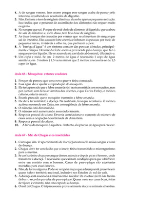 4. A do sangue venoso. Isso ocorre porque esse sangue acaba de passar pelo
   intestino, recolhendo os resultados da digestão.
5. Não. Embora o teor de oxigênio diminua, ela sofre apenas pequenas redução.
   Isso indica que o processo de assimilação dos alimentos não requer muito
   oxigênio.
6. No sangue que sai. Porque ele está cheio de alimento já digerido, que acabou
   de sair do intestino e, além disso, tem boa dose de oxigênio.
7. As duas doenças são causadas por vermes que se alimentam de sangue que
   sai do intestino. Elas causam forte anemia e infestam as pessoas por meio de
   pequenas larvas, invisíveis a olho nu, que perfuram a pele.
8. A “barriga d’água” é um sintoma comum das pessoas afetadas, principal-
   mente crianças. Decorre da forte anemia provocada pela doença, que faz o
   sangue perder líquido. Ele se acumula na cavidade abdominal, dilatando-a.
9. Um copo e meio. Se em 2 metros de àgua é necessário 1 copo de água
   sanitária, em 3 metros ( 1,5 vezes maior que 2 metros ) necessita-se de 1,5
   copo de água.


Aula 66 - Mosquitos: vetores voadores

1. Porque ele pensou que uma nova guerra tinha começado.
2. Essa água deve ajudar a reprodução do mosquito.
3. Ele teria provado que a febre amarela não era transmitida por mosquitos, mas
   por contato com fezes e vômitos dos doentes, e que Carlos Finlay, o médico
   cubano, estaria errado.
4. Estaria provado que o mosquito transmite a febre amarela.
5. Ele deve ter contraído a doença. Na realidade, foi o que aconteceu. O médico
   acabou morrendo em Cuba, em conseqüência da febre amarela.
6. O número está diminuindo.
7. O número está aumentando assustadoramente.
8. Resposta pessoal do aluno. Deveria correlacionar o aumento do número de
   casos com a ocupação desordenada da Amazônia.
9. Resposta pessoal do aluno.
10. A larva do mosquito é aquática. Portanto, ela precisa de água para crescer.


Aula 67 - Mal de Chagas e os inseticidas

1. Claro que sim. O aparecimento de microrganismos em nosso sangue é sinal
   de doença.
2. Chagas deve ter concluído que o inseto tinha transmitido o microrganismo
   para a menina.
3. Se um barbeiro chupar o sangue desses animais e depois picar o homem, pode
   transmitir a doença. É necessário que existam condições para que o barbeiro
   entre em contato com o homem. Casas de pau-a-pique são excelentes
   moradias para esses insetos.
4. Não, de forma alguma. Pode-se ver pelo mapa que a doença está presente em
   quase todo o território nacional, inclusive nos Estados do sul do país.
5. A doença está associada à miséria e não ao calor. Os insetos vivem nas frestas
   de barro seco das paredes de pau-a-pique. Quem mora em casas boas, feitas
   de tijolos e cimento, não está exposto à doença.
6. O mal de Chagas. O tripanossoma provavelmente atacava animais silvestres.
 