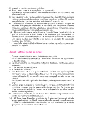 5. Impedir o crescimento dessas bolinhas.
6. Seres vivos; crescer e se multiplicar (ou reproduzir).
7. Significa que alguma bactéria é resistente ao antibiótico, ou seja, ele não tem
   efeito contra ela.
8. Eu prepararia várias vasilhas, cada uma com um tipo de antibiótico. Com um
   palito, pegaria aquela bactéria e a espalharia nas várias vasilhas. Na vasilha
   na qual ela não crescesse estaria o antibiótico eficaz contra ela.
9. O aumento da pobreza e da miséria está ajudando a doença, porque ela
   encontra mais pessoas debilitadas. A resistência aos antibióticos também
   pode estar ajudando a doença. A bactéria já era resistente à penicilina e, agora,
   poucos antibióticos devem ser eficazes contra ela.
10. Deve-se proibir o uso indiscriminado de antibióticos, principalmente os
   que são adicionados à ração animal e aos alimentos que consumimos. A
   automedicação deve ser combatida. Os antibióticos só devem ser tomados
   sob receita médica, respeitando-se as doses e a duração do tratamento
   receitado pelo médico.
11. As células são as unidades básicas dos seres vivos - grandes ou pequenos,
   animais ou vegetais.


Aula 70 - Ciência: produto ou método

1. É muito mais importante saber montar o antibiograma.
2. Estava testando novos antibióticos. Cada vasilha deveria ter um tipo diferen-
   te de antibiótico.
3. É primeira vasilha. Ela não contém nada além de abacate batido, igualzinho
   às demais.
4. A variável é a água oxigenada.
5. A variável é a vitamina C.
6. Sim. Será difícil saber se o que aconteceu na vasilha com água oxigenada
   ocorreu por causa da água oxigenada, e apenas por causa dela, ou se algo mais
   estava influenciando o resultado. A mesma coisa pode ser dita da terceira
   vasilha.
7. Ele deve ter concluído que tinha descoberto o microrganismo que causava a
   gripe.
8. Como a gripe enfraquece o organismo, pode ser que aquela bactéria tivesse
   penetrado no corpo quando a pessoa já estava com gripe. As pessoas sem
   gripe teriam mais resistência contra a bactéria, impedindo que ela se estabe-
   lecesse em seu organismo.
9. Com os novos resultados, as conclusões do dr. Pfeiffer não podiam mais ser
   aceitas e devem ter sido abandonadas.
10. O aluno deve discordar na afirmação. O desenvolvimento da ciência
   sempre pode colocar em dúvida o que se sabe sobre um determinado assunto.
11. Não. Todo conhecimento científico deve ter sido produzido de tal modo
   que possa ser confirmado ou questionado.
 