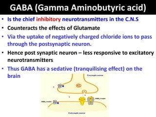 GABA (Gamma Aminobutyric acid)
• Is the chief inhibitory neurotransmitters in the C.N.S
• Counteracts the effects of Glutamate
• Via the uptake of negatively charged chloride ions to pass
  through the postsynaptic neuron.
• Hence post synaptic neuron – less responsive to excitatory
  neurotransmitters
• Thus GABA has a sedative (tranquilising effect) on the
  brain
 