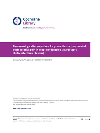 Cochrane Database of Systematic Reviews
Pharmacological interventions for prevention or treatment of
postoperative pain in people undergoing laparoscopic
cholecystectomy (Review)
Gurusamy KS, Vaughan J, Toon CD, Davidson BR
Gurusamy KS, Vaughan J, Toon CD, Davidson BR.
Pharmacological interventions for prevention or treatment of postoperative pain in people undergoing laparoscopic cholecystectomy.
Cochrane Database of Systematic Reviews 2014, Issue 3. Art. No.: CD008261.
DOI: 10.1002/14651858.CD008261.pub2.
www.cochranelibrary.com
Pharmacological interventions for prevention or treatment of postoperative pain in people undergoing laparoscopic cholecystectomy
(Review)
Copyright © 2014 The Cochrane Collaboration. Published by John Wiley & Sons, Ltd.
 