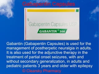 Gabapentin Capsules
© Clearsky Pharmacy
Gabantin (Gabapentin Capsules) is used for the
management of postherpetic neuralgia in adults.
It is also used for the adjunctive therapy in the
treatment of partial onset seizures, with and
without secondary generalization, in adults and
pediatric patients 3 years and older with epilepsy
 