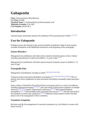 Gabapentin
Class: Anticonvulsants, Miscellaneous
VA Class: CN400
Chemical Name: 1-(Aminomethyl)-cyclohexaneacetic acid
Molecular Formula: C9H17NO2
CAS Number: 60142-96-3

Introduction
Anticonvulsant; structurally related to the inhibitory CNS neurotransmitter GABA.1 4 6 7 8 9

Uses for Gabapentin
Pending revision, the material in this section should be considered in light of more recently
available information in the MedWatch notification at the beginning of this monograph.

Seizure Disorders

Management (in combination with other anticonvulsants) of partial seizures with or without
secondary generalization in adults and children >12 years of age.1 2 8 9

Management (in combination with other anticonvulsants) of partial seizures in children 3–12
years of age.1

Neuropathic Pain

Management of postherpetic neuralgia in adults.1 20 21 22 23 24 38 39 40

Treatment of pain associated with diabetic neuropathy†.20 21 22 23 24 25 40 41 42 43 44 45 40% of
patients who receive gabapentin for pain associated with diabetic neuropathy obtain good pain
relief.40

Some evidence of benefit for the relief of chronic neurogenic pain† in a variety of conditions
including trigeminal neuralgia†,20 21 46 47 pain and control of paroxysmal symptoms of multiple
sclerosis†,20 21 48 49 complex regional pain syndromes†,20 52 53 HIV-related peripheral
neuropathy†,20 21 50 and neuropathic pain associated with cancer†.20 21 51 Also has been used in
the treatment of restless legs syndrome†.26 27 28 Additional study needed to further elucidate
precise role in the management of these conditions.

Vasomotor Symptoms

Has been used for the management of vasomotor symptoms (e.g., hot flashes) in women with
breast cancer†.30
 