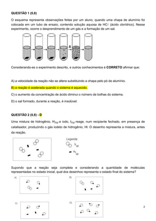 2
QUESTÃO 1 (0,8)
O esquema representa observações feitas por um aluno, quando uma chapa de alumínio foi
colocada em um tubo de ensaio, contendo solução aquosa de HC (ácido clorídrico). Nesse
experimento, ocorre o desprendimento de um gás e a formação de um sal.
Considerando-se o experimento descrito, e outros conhecimentos é CORRETO afirmar que:
A) a velocidade da reação não se altera substituindo a chapa pelo pó de alumínio.
B) a reação é acelerada quando o sistema é aquecido.
C) o aumento da concentração de ácido diminui o número de bolhas do sistema.
D) o sal formado, durante a reação, é insolúvel.
QUESTÃO 2 (0,8) - D
Uma mistura de hidrogênio, H2(g) e iodo, l2(g) reage, num recipiente fechado, em presença de
catalisador, produzindo o gás iodeto de hidrogênio, Hl. O desenho representa a mistura, antes
da reação.
Supondo que a reação seja completa e considerando a quantidade de moléculas
representadas no estado inicial, qual dos desenhos representa o estado final do sistema?
 