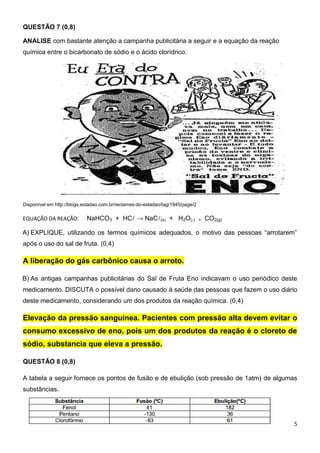 5
QUESTÃO 7 (0,8)
ANALISE com bastante atenção a campanha publicitária a seguir e a equação da reação
química entre o bicarbonato de sódio e o ácido clorídrico.
Disponível em http://blogs.estadao.com.br/reclames-do-estadao/tag/1945/page/2
EQUAÇÃO DA REAÇÃO: NaHCO3 + HC → NaC(s) + H2O() + CO2(g)
A) EXPLIQUE, utilizando os termos químicos adequados, o motivo das pessoas “arrotarem”
após o uso do sal de fruta. (0,4)
A liberação do gás carbônico causa o arroto.
B) As antigas campanhas publicitárias do Sal de Fruta Eno indicavam o uso periódico deste
medicamento. DISCUTA o possível dano causado à saúde das pessoas que fazem o uso diário
deste medicamento, considerando um dos produtos da reação química. (0,4)
Elevação da pressão sanguínea. Pacientes com pressão alta devem evitar o
consumo excessivo de eno, pois um dos produtos da reação é o cloreto de
sódio, substancia que eleva a pressão.
QUESTÃO 8 (0,8)
A tabela a seguir fornece os pontos de fusão e de ebulição (sob pressão de 1atm) de algumas
substâncias.
 