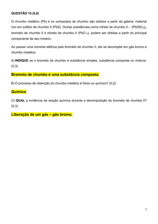 7
QUESTÃO 10 (0,8)
O chumbo metálico (Pb) e os compostos de chumbo são obtidos a partir da galena, material
rico em sulfeto de chumbo II (PbS). Outras substâncias como nitrato de chumbo II - (Pb(NO3)2,
brometo de chumbo II e cloreto de chumbo II (PbC2), podem ser obtidas a partir do principal
componente de seu minério.
Ao passar uma corrente elétrica pelo brometo de chumbo II, ele se decompõe em gás bromo e
chumbo metálico.
A) INDIQUE se o brometo de chumbo é substância simples, substância composta ou mistura.
(0,3)
Brometo de chumbo é uma substância composta.
B) O processo de obtenção do chumbo metálico é físico ou químico? (0,2)
Químico
C) QUAL a evidência da reação química durante a decomposição do brometo de chumbo II?
(0,3)
Liberação de um gás – gás bromo.
 