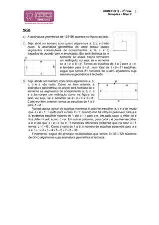 OBMEP 2013 – 2
a
Fase
Soluções – Nível 2
3
N2Q4
a) A assinatura geométrica de 123456 aparece na figura ao lado.
b) Seja abcd um número com quatro algarismos a, b, c e d não
nulos. A assinatura geométrica de abcd possui quatro
segmentos consecutivos de comprimentos a, b, c e d,
traçados de acordo com o enunciado. Ela será fechada se e
somente se esses traços formarem
um retângulo, ou seja, se e somente
se a c= e b d= . Temos as escolhas de 1 a 9 para a c=
e também para b d= , num total de 9 9 81× = escolhas;
segue que temos 81 números de quatro algarismos cuja
assinatura geométrica é fechada.
c) Seja abcde um número com cinco algarismos a, b,
c, d e e não nulos. Como no item anterior, a
assinatura geométrica de abcde será fechada se e
somente os segmentos de comprimento a, b, c, d
e e formarem um retângulo como na figura ao
lado, ou seja, se e somente se a e c+ = e b d= .
Como no item anterior, temos as escolhas de 1 a 9
para b d= .
Vamos agora contar de quantas maneiras é possível escolher a, c e e de modo
que a e c+ = . Exceto para o caso 1c = , quando não há valores possíveis para a e
e, podemos escolher valores de 1 até 1c − para a e, em cada caso, o valor de e
fica determinado como c a− . Em outras palavras, para cada c é possível escolher
a e e tais que a e c+ = de 1c − maneiras diferentes (notamos que no caso 1c =
temos 1 0c − = ). Como c varia de 1 a 9, o número de escolhas possíveis para a e
e é 0 1 2 3 4 5 6 7 8 36+ + + + + + + + = .
Finalmente, segue do princípio multiplicativo que temos 9 36 324× = números
de cinco algarismos cuja assinatura geométrica é fechada.
 
