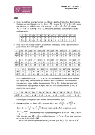 OBMEP 2013 – 2
a
Fase
Soluções – Nível 2
5
N2Q6
a) Seja n a distância a ser percorrida por Adonis e Basílio. O algoritmo da divisão de
Euclides nos permite escrever 8 7n a r b s= + = + onde 0 7r≤ ≤ e 0 6s≤ ≤ ; segue
que ( )A n a r= + e ( )B n b s= + . Por exemplo, 1 6 28 04 71 × + = × += , donde
(14) 1 6 7A = + = e (14) 2 0 2B = + = . O restante da tabela pode ser preenchido
analogamente.
n 1 2 3 4 5 6 7 8 9 10 11 12 13 14 15 16
( )A n 1 2 3 4 5 6 7 1 2 3 4 5 6 7 8 2
( )B n 1 2 3 4 5 6 1 2 3 4 5 6 7 2 3 4
b) Para achar um desses números, basta fazer uma tabela como a do item anterior
para valores de n entre 200 e 240.
n 200 201 202 203 204 205 206 207 208 209 210 211 212 213
( )A n 25 26 27 28 29 30 31 32 26 27 28 29 30 31
( )B n 32 33 34 29 30 31 32 33 34 35 30 31 32 33
n 214 215 216 217 218 219 220 221 222 223 224 225 226 227
( )A n 32 33 27 28 29 30 31 32 33 34 28 29 30 31
( )B n 34 35 36 31 32 33 34 35 36 37 32 33 34 35
n 228 229 230 231 232 233 234 235 236 237 238 239 240
( )A n 32 33 34 35 29 30 31 32 33 34 35 36 30
( )B n 36 37 38 33 34 35 36 37 38 39 34 35 36
Essa tabela mostra que 231, 238 e 239 são os valores de n entre 200 e 240 tais
que ( ) ( )A n B n> . Observamos que a feitura dessa tabela não é tão trabalhosa
como parece, pois o padrão dos valores de ( )A n e ( )B n é claro; por exemplo,
basta calcular ( )A n para os múltiplos de 8 e a linha correspondente a ( )A n é
preenchida como segue:
n 8k 8 1k + 8 2k + 8 3k + 8 4k + 8 5k + 8 6k + 8 7k + 8( 1)k +
( )A n k 1k + 2k + 3k + 4k + 5k + 6k + 7k + 1k +
Observação análoga vale para a linha correspondente a ( )B n .
c) Das expressões 8 7n a r b s= + = + temos
7
(
8
)
8
A n a r
n r n r
r
− +
+ == + = e
6
(
7
)
7
B n b s
n s n s
s
− +
+ == + = . Desse modo, ( ) ( )A n B n= se escreve como
7 6
8 7
n r n s+ +
= ; simplificando essa expressão chegamos a 49 48n r s= − . O maior
valor possível para 49 48r s− é obtido colocando 7r = e 0s = , ou seja, o número
procurado é 7 349 43d == × .
Fica como exercício para o(a) leitor(a) mostrar que ( ) ( )A n B n< para 343n > .
 