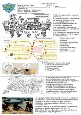 E.E.”Dr JOAQUIM VILELA”
AVALIAÇÃO BIMESTRAL DATA:__/__/__
ALUNO (A):___________________________Nº___ SÉRIE: ________
PROFESSOR: _________________________
Tópico 3. Cidadania e direitos sociais
Tópico 5. Segregação espacial
Complementar: VI. Populações tradicionais
1. Sobre a imagem ao lado podemos
concluir que
a) a população brasileira é enganada e
não sabe lutar por seus direitos
b) a população brasileira não se
interessa por politica e não sabe dos
problemas sociais existentes
c) as manifestações brasileiras são
compostas por vândalos que depredam
o patrimônio público
d) as manifestações brasileiras são por
melhores condições de vida e respeito
aos direitos de todos.
2. O esquema ao lado
representa
a) os direitos das mulheres
b) os direitos dos
trabalhadores
c) o estatuto da criança e
adolescente
d) os direitos humanos
3. A charge ao lado faz uma crítica á (ao)
a) desrespeito aos direitos sociais
b) analfabetismo brasileiro
c) falta de emprego
d) desigualdade social
4. A charge ao lado faz uma crítica á
a)manipulação que a mídia faz desviando a
atenção do brasileiros de problemas importantes
e apresentando situações fúteis.
b) a falta de interesse dos adultos sobre
situações de proteção ao meio ambiente
c) a incapacidade dos adolescentes de fazer
alguma coisa que proteja o meio ambiente
d) a falta de diálogo entre pai e filho no que se
refere a situações de entretenimento.
5. A população tradicional apresentada na imagem ao lado são os
a) Babaçueiros - Extrativistas que têm como base da subsistência
a exploração do babaçu (palmeira do Norte do Brasil);
b) Caboclos - Mestiços de negros e índios que vivem em
comunidades rurais;
c) Caiçaras - Mestiços de índios e portugueses, são pescadores
tradicionais da faixa litorânea brasileira (SP, RJ, PR);
d) Ribeirinhos - Moram na beira de rios e praticam atividades de
coleta, caça, pesca e alguma agricultura.
Emprego e dignidade
Saúdedequalidade
Abaixo a
corrupção
 