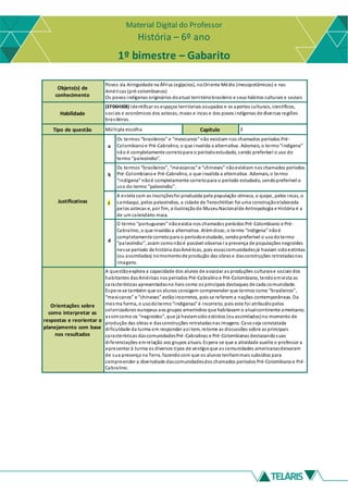 Material Digital do Professor
História – 6º ano
1º bimestre – Gabarito
Objeto(s) de
conhecimento
Povos da Antiguidade na África (egípcios), noOriente Médio (mesopotâmicos) e nas
Américas (pré-colombianos)
Os povos indígenas originários doatual territóriobrasileiro e seus hábitos culturais e sociais
Habilidade
(EF06HI08) Identificar os espaços territoriais ocupados e os aportes culturais, científicos,
sociais e econômicos dos astecas, maias e incas e dos povos indígenas de diversas regiões
brasileiras.
Tipo de questão Múltipla escolha Capítulo 3
Justificativas
a
Os termos “brasileiros” e “mexicanos” não existiam nos chamados períodos Pré-
Colombiano e Pré-Cabralino, o que invalida a alternativa. Ademais, o termo“indígena”
não é completamente corretopara o períodoestudado, sendo preferível o uso do
termo “paleoíndio”.
b
Os termos “brasileiros”, “mexicanos” e “chineses” nãoexistiam nos chamados períodos
Pré-Colombiano e Pré-Cabralino, o que invalida a alternativa. Ademais, o termo
“indígena” nãoé completamente corretopara o período estudado, sendopreferível o
uso do termo “paleoíndio”.
c
A estela com as inscriçõesfoi produzida pela população olmeca, o quipo, pelos incas, o
sambaqui, pelos paleoíndios, a cidade de Tenochtitlan foi uma construçãoelaborada
pelos astecas e, por fim, a ilustraçãodo MuseuNacionalde Antropologia e História é a
de um calendário maia.
d
O termo “portugueses” nãoexistia nos chamados períodos Pré-Colombiano e Pré-
Cabralino, o que invalida a alternativa. Alémdisso, o termo “indígena” nãoé
completamente corretopara o períodoestudado, sendopreferível o usodotermo
“paleoíndio”, assim comonãoé possível observa r a presença de populações negroides
nesse período da história dasAméricas, pois essascomunidadesjá haviam sidoextintas
(ou assimiladas) nomomentode produção das obras e dasconstruções retratadasnas
imagens.
Orientações sobre
como interpretar as
respostas e reorientar o
planejamento com base
nos resultados
A questãoexplora a capacidade dos alunos de associar as produções culturaise sociais dos
habitantes dasAméricas nos períodos Pré-Cabralino e Pré-Colombiano, tendoemvista as
características apresentadasno livro como os principais destaques de cada comunidade.
Espera-se também que os alunos consigam compreender que termos como “brasileiros”,
“mexicanos” e “chineses” estãoincorretos, pois se referem a nações contemporâneas. Da
mesma forma, o usodotermo“indígenas” é incorreto, pois este foi atribuídopelos
colonizadores europeus aos grupos ameríndios que habitavam o atualcontinente americano;
assimcomo os “negroides”, que já haviamsido extintos (ouassimilados)no momento de
produção das obras e dasconstruções retratadasnas imagens. Casoseja constatada
dificuldade da turma em responder aoitem, retome as discussões sobre as principais
características dascomunidadesPré-Cabralinas e Pré-Colombianas destacandosuas
diferenciações emrelação aos grupos atuais. Espera-se que a atividade auxilie o professor a
apresentar à turma os diversos tipos de vestígioque as comunidades americanasdeixaram
de sua presença na Terra, fazendocom que os alunos tenhammais subsídios para
compreender a diversidade dascomunidadesdos chamados períodos Pré-Colombiano e Pré-
Cabralino.
 