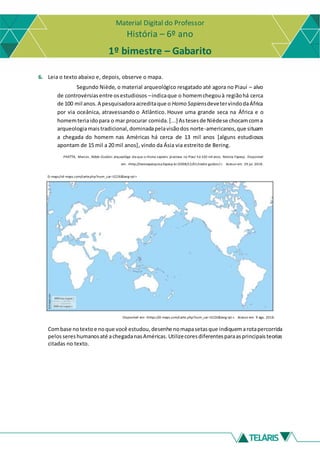 Material Digital do Professor
História – 6º ano
1º bimestre – Gabarito
6. Leia o texto abaixo e, depois, observe o mapa.
Segundo Niède, o material arqueológico resgatado até agora no Piauí – alvo
de controvérsiasentre osestudiosos –indicaque o homemchegouà regiãohá cerca
de 100 mil anos.A pesquisadoraacreditaque o Homo SapiensdevetervindodaÁfrica
por via oceânica, atravessando o Atlântico. Houve uma grande seca na África e o
homemteriaidopara o mar procurar comida.[...] Astesesde Nièdese chocamcoma
arqueologiamaistradicional,dominadapelavisãodos norte-americanos,que situam
a chegada do homem nas Américas há cerca de 13 mil anos [alguns estudiosos
apontam de 15 mil a 20 mil anos], vindo da Ásia via estreito de Bering.
PIVETTA, Marcos. Niède Guidon: arqueológa dia que o Homo sapiens já estava no Piauí há 100 mil anos. Revista Fapesp. Disponível
em: <http://revistapesquisa.fapesp.br/2008/12/01/niede-guidon/>. Acesso em: 29 jul. 2018.
D-maps/<d-maps.com/carte.php?num_car=3226&lang=pt>
Disponível em: <https://d-maps.com/carte.php?num_car=3226&lang=pt >. Acesso em: 9 ago. 2018.
Combase notexto e noque você estudou,desenhe nomapasetasque indiquemarotapercorrida
pelossereshumanosaté achegadanasAméricas. Utilizecoresdiferentesparaasprincipaisteorias
citadas no texto.
 