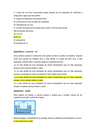 I- o calor de um forno microondas passa através de um recipiente de cerâmica e
chega até a água que ele contém;
II- a água do recipiente mencionado ferve;
III- cozinha-se um ovo na água do recipiente;
IV- descasca-se um ovo;
V- a colher de prata que foi usada para comer o ovo fica escurecida.
São processos químicos:
A) I, II e IV.
B) III e V.
C) somente III.
D) somente em V.
QUESTÃO 6 - FAPIPAR - PR
Uma carteira escolar é construída com partes de ferro e partes de madeira. Quando
você toca a parte de madeira com a mão direita e a parte de ferro com a mão
esquerda, embora todo o conjunto esteja em equilíbrio térmico:
a) na mão direita há uma sensação de menor temperatura que na mão esquerda,
porque o ferro conduz melhor o calor;
b) na mão direita há uma sensação de menor temperatura que na mão esquerda,
porque a condução de calor na madeira é mais notada que no ferro;
c) na mão direita há uma sensação de maior temperatura que na mão esquerda,
porque o ferro conduz melhor o calor;
d) a mão direita há uma sensação de menor temperatura que na mão esquerda,
porque a madeira conduz melhor o calor.
QUESTÃO 7 - UFES
Para resfriar um líquido, é comum colocar a vasilha que o contém, dentro de um
recipiente com gelo, conforme a figura:
Nesta situação, a transferência de energia, devido a diferença de temperatura, ocorre:
a) do líquido para o gelo
 