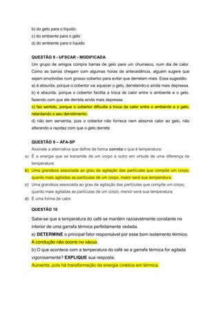 b) do gelo para o líquido
c) do ambiente para o gelo
d) do ambiente para o líquido
QUESTÃO 8 - UFSCAR - MODIFICADA
Um grupo de amigos compra barras de gelo para um churrasco, num dia de calor.
Como as barras chegam com algumas horas de antecedência, alguém sugere que
sejam envolvidas num grosso cobertor para evitar que derretam mais. Essa sugestão.
a) é absurda, porque o cobertor vai aquecer o gelo, derretendo-o ainda mais depressa.
b) é absurda, porque o cobertor facilita a troca de calor entre o ambiente e o gelo,
fazendo com que ele derreta ainda mais depressa.
c) faz sentido, porque o cobertor dificulta a troca de calor entre o ambiente e o gelo,
retardando o seu derretimento.
d) não tem serventia, pois o cobertor não fornece nem absorve calor ao gelo, não
alterando a rapidez com que o gelo derrete.
QUESTÃO 9 – AFA-SP
Assinale a alternativa que define de forma correta o que é temperatura:
a) É a energia que se transmite de um corpo a outro em virtude de uma diferença de
temperatura.
b) Uma grandeza associada ao grau de agitação das partículas que compõe um corpo,
quanto mais agitadas as partículas de um corpo, maior será sua temperatura.
c) Uma grandeza associada ao grau de agitação das partículas que compõe um corpo,
quanto mais agitadas as partículas de um corpo, menor será sua temperatura.
d) É uma forma de calor.
QUESTÃO 10
Sabe-se que a temperatura do café se mantém razoavelmente constante no
interior de uma garrafa térmica perfeitamente vedada.
a) DETERMINE o principal fator responsável por esse bom isolamento térmico.
A condução não ocorre no vácuo.
b) O que acontece com a temperatura do café se a garrafa térmica for agitada
vigorosamente? EXPLIQUE sua resposta.
Aumenta, pois há transformação de energia cinética em térmica.
 