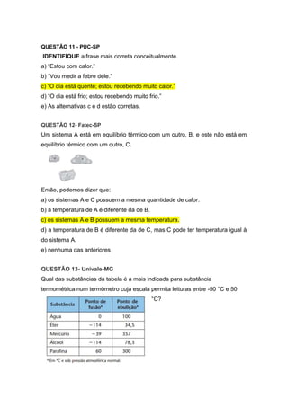 QUESTÃO 11 - PUC-SP
IDENTIFIQUE a frase mais correta conceitualmente.
a) “Estou com calor.”
b) “Vou medir a febre dele.”
c) “O dia está quente; estou recebendo muito calor.”
d) “O dia está frio; estou recebendo muito frio.”
e) As alternativas c e d estão corretas.
QUESTÃO 12- Fatec-SP
Um sistema A está em equilíbrio térmico com um outro, B, e este não está em
equilíbrio térmico com um outro, C.
Então, podemos dizer que:
a) os sistemas A e C possuem a mesma quantidade de calor.
b) a temperatura de A é diferente da de B.
c) os sistemas A e B possuem a mesma temperatura.
d) a temperatura de B é diferente da de C, mas C pode ter temperatura igual à
do sistema A.
e) nenhuma das anteriores
QUESTÃO 13- Univale-MG
Qual das substâncias da tabela é a mais indicada para substância
termométrica num termômetro cuja escala permita leituras entre -50 °C e 50
°C?
 