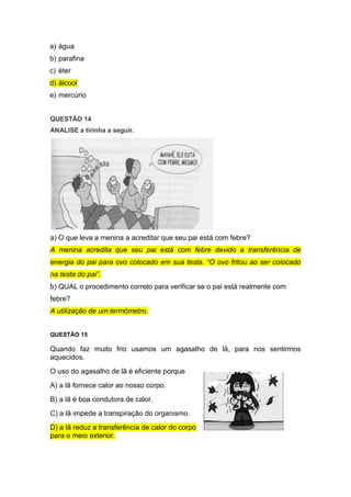 a) água
b) parafina
c) éter
d) álcool
e) mercúrio
QUESTÃO 14
ANALISE a tirinha a seguir.
a) O que leva a menina a acreditar que seu pai está com febre?
A menina acredita que seu pai está com febre devido a transferência de
energia do pai para ovo colocado em sua testa. “O ovo fritou ao ser colocado
na testa do pai”.
b) QUAL o procedimento correto para verificar se o pai está realmente com
febre?
A utilização de um termômetro.
QUESTÃO 15
Quando faz muito frio usamos um agasalho de lã, para nos sentirmos
aquecidos.
O uso do agasalho de lã é eficiente porque
A) a lã fornece calor ao nosso corpo.
B) a lã é boa condutora de calor.
C) a lã impede a transpiração do organismo.
D) a lã reduz a transferência de calor do corpo
para o meio exterior.
 