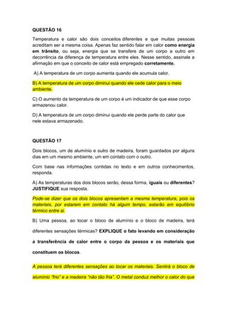 QUESTÃO 16
Temperatura e calor são dois conceitos diferentes e que muitas pessoas
acreditam ser a mesma coisa. Apenas faz sentido falar em calor como energia
em trânsito, ou seja, energia que se transfere de um corpo a outro em
decorrência da diferença de temperatura entre eles. Nesse sentido, assinale a
afirmação em que o conceito de calor está empregado corretamente.
A) A temperatura de um corpo aumenta quando ele acumula calor.
B) A temperatura de um corpo diminui quando ele cede calor para o meio
ambiente.
C) O aumento da temperatura de um corpo é um indicador de que esse corpo
armazenou calor.
D) A temperatura de um corpo diminui quando ele perde parte do calor que
nele estava armazenado.
QUESTÃO 17
Dois blocos, um de alumínio e outro de madeira, foram guardados por alguns
dias em um mesmo ambiente, um em contato com o outro.
Com base nas informações contidas no texto e em outros conhecimentos,
responda.
A) As temperaturas dos dois blocos serão, dessa forma, iguais ou diferentes?
JUSTIFIQUE sua resposta.
Pode-se dizer que os dois blocos apresentam a mesma temperatura, pois os
materiais, por estarem em contato há algum tempo, estarão em equilíbrio
térmico entre si.
B) Uma pessoa, ao tocar o bloco de alumínio e o bloco de madeira, terá
diferentes sensações térmicas? EXPLIQUE o fato levando em consideração
a transferência de calor entre o corpo da pessoa e os materiais que
constituem os blocos.
A pessoa terá diferentes sensações ao tocar os materiais. Sentirá o bloco de
alumínio “frio” e a madeira “não tão fria”. O metal conduz melhor o calor do que
 