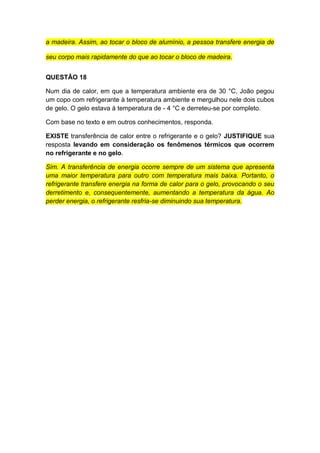 a madeira. Assim, ao tocar o bloco de alumínio, a pessoa transfere energia de
seu corpo mais rapidamente do que ao tocar o bloco de madeira.
QUESTÃO 18
Num dia de calor, em que a temperatura ambiente era de 30 °C, João pegou
um copo com refrigerante à temperatura ambiente e mergulhou nele dois cubos
de gelo. O gelo estava à temperatura de - 4 °C e derreteu-se por completo.
Com base no texto e em outros conhecimentos, responda.
EXISTE transferência de calor entre o refrigerante e o gelo? JUSTIFIQUE sua
resposta levando em consideração os fenômenos térmicos que ocorrem
no refrigerante e no gelo.
Sim. A transferência de energia ocorre sempre de um sistema que apresenta
uma maior temperatura para outro com temperatura mais baixa. Portanto, o
refrigerante transfere energia na forma de calor para o gelo, provocando o seu
derretimento e, consequentemente, aumentando a temperatura da água. Ao
perder energia, o refrigerante resfria-se diminuindo sua temperatura.
 