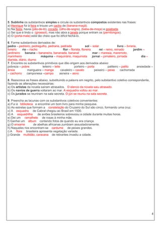 4
5. Sublinhe os substantivos simples e circule os substantivos compostos existentes nas frases:
a) Henrique foi à feira e trouxe um cacho de (banana-maçã).
b) Na festa, havia (pão-de-ló), cocada, (olho-de-sogra), (baba-de-moça) e goiabada.
c) Sei que é lindo o (girassol), mas não abra a janela porque entram os (pernilongos).
d) O (porta-mala) está tão cheio que foi difícil fechá-lo.
6. Forme substantivos derivados de:
pedra – pedreiro, pedregulho, pedraria, pedrada sol – solar livro – livraria,
livreiro rio – riacho flor – florista, floreira rei – reino, reinado jardim –
jardineiro banana – bananeira, bananada, bananal mar – maresia, maremoto,
marinheiro máquina – maquinário, maquinista jornal – jornaleiro, jornada dia –
diarista, diário, diurno
7. Encontre os substantivos primitivos que dão origem aos derivados abaixo:
pobreza – pobre leiteiro – leite porteiro – porta paliteiro – palito ansiedade –
ânsia mangueira – manga cavaleiro – cavalo peixeiro – peixe cachorrada
– cachorro camponesa –campo asneira – asno
8. Reescreva as frases abaixo, substituindo a palavra em negrito, pelo substantivo coletivo correspondente,
fazendo as alterações necessárias:
a) Os artistas da novela saíram atrasados. O elenco da novela saiu atrasado.
b) Os navios de guerra voltaram ao mar. A esquadra voltou ao mar.
c) Os jurados se reuniram na sala secreta. O júri se reuniu na sala secreta.
9. Preencha as lacunas com os substantivos coletivos convenientes:
a) Fui à biblioteca e encontrei um bom livro para minha pesquisa.
b) As estrelas que formam a constelação do Cruzeiro do Sul são cinco, formando uma cruz.
c) A esquadra de Cabral chegou ao Brasil em 1500.
d) A esquadrilha de aviões brasileiros sobrevoou a cidade durante muitas horas.
e) Dei um ramalhete de rosas à minha mãe.
f) Ganhei um álbum contendo fotos de quando eu era criança.
g) O enxame de abelhas africanas zumbiam assustadoramente.
h) Naqueles rios encontram-se cardume de peixes grandes.
i) A flora brasileira apresenta vegetação variada.
j) Grande multidão, caravana de retirantes invadiu a cidade.
 