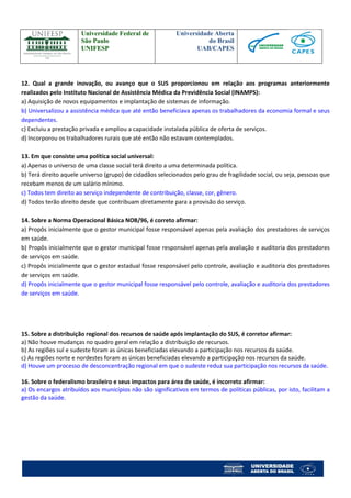 Universidade Federal de 
São Paulo 
UNIFESP 
Universidade Aberta 
do Brasil 
UAB/CAPES 
12. Qual a grande inovação, ou avanço que o SUS proporcionou em relação aos programas anteriormente realizados pelo Instituto Nacional de Assistência Médica da Previdência Social (INAMPS): 
a) Aquisição de novos equipamentos e implantação de sistemas de informação. 
b) Universalizou a assistência médica que até então beneficiava apenas os trabalhadores da economia formal e seus dependentes. 
c) Excluiu a prestação privada e ampliou a capacidade instalada pública de oferta de serviços. 
d) Incorporou os trabalhadores rurais que até então não estavam contemplados. 
13. Em que consiste uma política social universal: 
a) Apenas o universo de uma classe social terá direito a uma determinada política. 
b) Terá direito aquele universo (grupo) de cidadãos selecionados pelo grau de fragilidade social, ou seja, pessoas que recebam menos de um salário mínimo. 
c) Todos tem direito ao serviço independente de contribuição, classe, cor, gênero. 
d) Todos terão direito desde que contribuam diretamente para a provisão do serviço. 
14. Sobre a Norma Operacional Básica NOB/96, é correto afirmar: 
a) Propôs inicialmente que o gestor municipal fosse responsável apenas pela avaliação dos prestadores de serviços em saúde. 
b) Propôs inicialmente que o gestor municipal fosse responsável apenas pela avaliação e auditoria dos prestadores de serviços em saúde. 
c) Propôs inicialmente que o gestor estadual fosse responsável pelo controle, avaliação e auditoria dos prestadores de serviços em saúde. 
d) Propôs inicialmente que o gestor municipal fosse responsável pelo controle, avaliação e auditoria dos prestadores de serviços em saúde. 
15. Sobre a distribuição regional dos recursos de saúde após implantação do SUS, é corretor afirmar: 
a) Não houve mudanças no quadro geral em relação a distribuição de recursos. 
b) As regiões sul e sudeste foram as únicas beneficiadas elevando a participação nos recursos da saúde. 
c) As regiões norte e nordestes foram as únicas beneficiadas elevando a participação nos recursos da saúde. 
d) Houve um processo de desconcentração regional em que o sudeste reduz sua participação nos recursos da saúde. 
16. Sobre o federalismo brasileiro e seus impactos para área de saúde, é incorreto afirmar: 
a) Os encargos atribuídos aos municípios não são significativos em termos de políticas públicas, por isto, facilitam a gestão da saúde.  