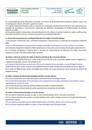 Universidade Federal de 
São Paulo 
UNIFESP 
Universidade Aberta 
do Brasil 
UAB/CAPES 
b) A diversidade dos entes federativos, município, em termos de desenvolvimento econômico, político, social e de arrecadação de tributos, dificultam a gestão da saúde. 
c) O regime federalista brasileiro ainda se encontra em construção, devido historicamente ter sido atravessado por períodos de centralismo e autoritarismo, implicando em diferentes possibilidade de implementação de políticas públicas de saúde. 
d) Os grandes desafios relacionados a descentralização do SUS, advém em grande medida do caráter conflituoso do federalismo brasileiro com seus recentes mecanismos de conciliação federativa. 
17. Acerca dos mecanismos de conciliação federativa em saúde, é incorreto afirmar: 
a) Os principais mecanismos são, a Comissão Intergestores Tripartite (CIT) e a Comissão de Intergestores Bipartite (CIB). 
b) A Comissão Intergestores Tripartite (CIT) é voltada as questões de alocação de recursos estaduais e municipais. 
c) A Comissão Intergestores Bipartite (CIB) é voltada para as discussões acerca da descentralização estadual do SUS. 
d) A Comissão Intergestores Tripartite (CIT) é formada por representantes do Ministério da Saúde, Secretarias Estaduais de Saúde e Secretarias Municipais de Saúde. 
18. Sobre a oferta de serviços de saúde no Brasil na década de 90, é incorreto afirmar: 
a) O número de estabelecimentos de saúde no Brasil aumentou em todas as grandes regiões, exceto a Região Sul, e unidades da federação, exceto o Rio Grande do Sul. 
b) O estado de São Paulo teve aumento de 0,70% nos de estabelecimento de saúde, o maior da Região Sudeste. 
c) Minas Gerais teve o maior aumento nos estabelecimento de saúde, ficando acima da média nacional e regional. 
d) O estado do Mato Grosso, dentro da Região Centro-Oeste, foi o que apresentou maior aumento do número de estabelecimentos. 
19. Sobre o Sistema de Informação Hospitalar do SUS, é correto afirmar: 
a) É uma ferramente de suma importância para o desenvolvimento tecnológico do país. 
b) É uma ferramenta geradora do insumo básico para o planejamento de ações preventivas e de controle, e para a organização de serviços de saúde 
c) É uma ferramenta executora das políticas públicas de saúde no âmbito hospitalar. 
d) É uma ferramenta de prevenção de saúde, auxiliando nas campanhas de vacinação. 
20. Sobre o Sistema Único de Saúde, é correto afirmar: 
a) É um sistema totalmente privado, ou seja, os riscos são distribuídos entre o mercado e as famílias. 
b) É um sistema literalmente pautado no modelo Welfare-State, onde o Estado concentra as funções de financiador, proprietário e gestor. 
c) É um sistema estruturado à luz do modelo Welfare-State, entretanto, aberto a livre inciativa privada. 
d) É um sistema totalmente público, ou seja, os riscos são todos absorvidos pelo Estado. 
 