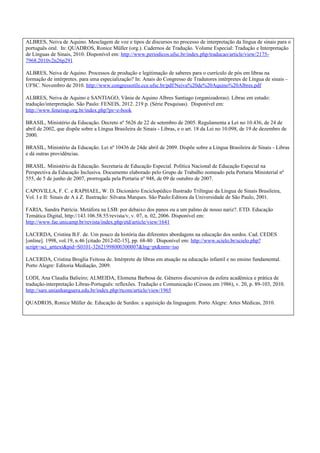 ALBRES, Neiva de Aquino. Mesclagem de voz e tipos de discursos no processo de interpretação da língua de sinais para o
português oral. In: QUADROS, Ronice Müller (org.). Cadernos de Tradução. Volume Especial: Tradução e Interpretação
de Línguas de Sinais, 2010. Disponível em: http://www.periodicos.ufsc.br/index.php/traducao/article/view/2175-
7968.2010v2n26p291

ALBRES, Neiva de Aquino. Processos de produção e legitimação de saberes para o currículo de pós em libras na
formação de intérpretes. para uma especialização? In: Anais do Congresso de Tradutores intérpretes de Língua de sinais –
UFSC. Novembro de 2010. http://www.congressotils.cce.ufsc.br/pdf/Neiva%20de%20Aquino%20Albres.pdf

ALBRES, Neiva de Aquino e SANTIAGO, Vânia de Aquino Albres Santiago (organizadoras). Libras em estudo:
tradução/interpretação. São Paulo: FENEIS, 2012. 219 p. (Série Pesquisas). Disponível em:
http://www.feneissp.org.br/index.php?ps=e-book

BRASIL, Ministério da Educação. Decreto nº 5626 de 22 de setembro de 2005. Regulamenta a Lei no 10.436, de 24 de
abril de 2002, que dispõe sobre a Língua Brasileira de Sinais - Libras, e o art. 18 da Lei no 10.098, de 19 de dezembro de
2000.

BRASIL, Ministério da Educação. Lei nº 10436 de 24de abril de 2009. Dispõe sobre a Língua Brasileira de Sinais - Libras
e dá outras providências.

BRASIL. Ministério da Educação. Secretaria de Educação Especial. Política Nacional de Educação Especial na
Perspectiva da Educação Inclusiva. Documento elaborado pelo Grupo de Trabalho nomeado pela Portaria Ministerial nº
555, de 5 de junho de 2007, prorrogada pela Portaria nº 948, de 09 de outubro de 2007.

CAPOVILLA, F. C. e RAPHAEL, W. D. Dicionário Enciclopédico Ilustrado Trilíngue da Língua de Sinais Brasileira,
Vol. I e II: Sinais de A à Z. Ilustração: Silvana Marques. São Paulo:Editora da Universidade de São Paulo, 2001.

FARIA, Sandra Patrícia. Metáfora na LSB: por debaixo dos panos ou a um palmo de nosso nariz?. ETD. Educação
Temática Digital, http://143.106.58.55/revista/v, v. 07, n. 02, 2006. Disponível em:
http://www.fae.unicamp.br/revista/index.php/etd/article/view/1641

LACERDA, Cristina B.F. de. Um pouco da história das diferentes abordagens na educação dos surdos. Cad. CEDES
[online]. 1998, vol.19, n.46 [citado 2012-02-15], pp. 68-80 . Disponível em: http://www.scielo.br/scielo.php?
script=sci_arttext&pid=S0101-32621998000300007&lng=pt&nrm=iso

LACERDA, Cristina Broglia Feitosa de. Intérprete de libras em atuação na educação infantil e no ensino fundamental.
Porto Alegre: Editoria Mediação, 2009.

LODI, Ana Claudia Balieiro; ALMEIDA, Elomena Barbosa de. Gêneros discursivos da esfera acadêmica e prática de
tradução-interpretação Libras-Português: reflexões. Tradução e Comunicação (Cessou em 1986), v. 20, p. 89-103, 2010.
http://sare.unianhanguera.edu.br/index.php/rtcom/article/view/1965

QUADROS, Ronice Müller de. Educação de Surdos: a aquisição da linguagem. Porto Alegre: Artes Médicas, 2010.
 