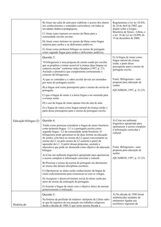 B) Atuar nas salas de aula para viabilizar o acesso dos alunos     Regulamenta a Lei no 10.436,
                        aos conhecimentos e conteúdos curriculares, em todas as            de 24 de abril de 2002, que
                        atividades didático-pedagógicas.                                   dispõe sobre a Língua
                                                                                           Brasileira de Sinais - Libras, e
                        C) Atuar como instrutor no ensino da libras para a
                                                                                           o art. 18 da Lei no 10.098, de
                        comunidade escolar ouvinte.
                                                                                           19 de dezembro de 2000.
                        D) Atuar como instrutor no ensino da libras como língua
                        materna para surdos e ou deficientes auditivos.
                        E) Atuar como professor bilíngue no ensino de português
                        como segunda língua para surdos e deficientes auditivos.
                        Questão 3:                                                         E) A língua de sinais como
                                                                                           língua natural da criança
                        “O bilinguismo é uma proposta de ensino usada por escolas          surda, e parte desse
                        que se propõem a tornar acessível à criança duas línguas no        pressuposto para o ensino do
                        contexto escolar” conforme indica Quadros (1997, p. 27).           português escrito.
                        Assinale a alternativa que complementa corretamente o
                        conceito de bilinguismo:
                        A) que os conteúdos e o saber escolar devem ser ensinados          Fonte: Bilinguismo - uma
                        por meio do português escrito.                                     proposta para educação de
                                                                                           surdos
                        B) a língua oral como pressuposto para o ensino da escrita do
                        português.                                                         (QUADROS, 1997, p. 21-33)
                        C) que a língua de sinais é a única língua a ser ensinada para
                        a criança surda.
                        D) o uso da língua de sinais apenas fora da sala de aula.
                        E) a língua de sinais como língua natural da criança surda, e
                        parte desse pressuposto para o ensino do português escrito.


Educação bilíngue (2)   Questão 4:                                                         A) Criar um ambiente
                                                                                           linguístico apropriado para
                        Tendo como premissa considerar a língua de sinais brasileira       oportunizar o acesso completo
                        como primeira língua – L1 e o português escrito como               à informação curricular e
                        segunda língua - L2 da comunidade surda brasileira. O              cultural.
                        bilinguismo pode apresentar-se de duas formas na educação
                        de surdos, com base no ensino da L2 quase concomitante ao
                        ensino da L1 ou pelo ensino da L2 somente a partir da
                        aquisição da L1. A partir dessas propostas, assinale a
                        alternativa que pode ser destacada como objetivo da educação       Fonte: Bilinguismo - uma
                        bilíngue:                                                          proposta para educação de
                                                                                           surdos
                        A) Criar um ambiente linguístico apropriado para oportunizar
                        o acesso completo à informação curricular e cultural.              (QUADROS, 1997, p. 21-33)
                        B) Priorizar o ensino da escrita do português em detrimento
                        ao ensino das demais disciplinas escolares.
                        C) Oportunizar ao aluno surdo conhecimento da língua de
                        sinais suficientemente para comunicar-se com os colegas.
                        D) Assegurar o desenvolvimento social do aluno surdo por
                        meio do ensino da oralização do português.
                        E) Ensinar a língua de sinais com o objetivo único de ensinar
                        posteriormente a oralização.
                        Questão 5:                                                         A) Na década de 1990 foram
                                                                                           estabelecidas unidades de
                        Na história da profissão de tradutor/ intérprete de Libras sabe-   intérpretes ligadas aos
                        se que há registros da sua atuação em trabalhos religiosos         escritórios regionais da
História do             desde a década de 1980. E que nesta mesma década a
 