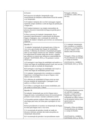 do locutor.                                                       Português: reflexões.
                                                                  (ALMEIDA; LODI, 2010, p.
B) O processo de tradução/ interpretação exige
                                                                  89-103)
essencialmente do intérprete conhecimento lexical do assunto
a ser interpretado.
C) O tradutor/ intérprete deve ser fiel à mensagem original,
mantendo sempre metáforas e estilo da língua de partida para
a língua alvo.
D) O tradutor/intérprete é um simples intermediário do
processo discursivo transmitido da língua de partida para a
língua alvo
E) Para o processo de tradução/ interpretação, faz-se
necessário especificamente o conhecimento de diferentes
línguas e linguagens, mas a construção de sentido não
depende do tradutor/ intérprete, pois ele deve ser estritamente
imparcial.
Questão 17:                                                       C) A tradução/ interpretação
                                                                  deve considerar as condições
“A tradução/ interpretação do português para a Libras ou          linguísticas e extralinguísticas
vice-versa, aproximadas duas línguas de modalidades               em que as línguas e seus
distintas. A diferença de estrutura e de produção-percepção       falantes estão envolvidos.
entre as essas línguas acarreta aos seus “falantes” condições
de conhecimento de mundo ainda mais diverso e singular,
que refletem no contexto que influencia a materialidade da        Português e libras em diálogo:
tradução” (SANTIAGO, 2012, p. 32), portanto é correto             Os procedimentos de tradução
afirmar que:                                                      e o campo do Sentido.
A) O português é uma língua de modalidade oral-auditiva e a       (SANTIAGO In: ALBRES;
Libras uma língua de modalidade gestual-visual, mas isso não      SANTIAGO, 2012, p. 30-50)
implica em nada no resultado da interpretação.
B) O português é uma língua de modalidade oral-visual e a
Libras uma língua de modalidade gestual-visual.
C) A tradução/ interpretação deve considerar as condições
linguísticas e extralinguísticas em que as línguas e seus
falantes estão envolvidos.
D) A diferença de modalidade de língua existe nas mais
diversas situações de interpretação, o português é oral-
auditivo e a Libras é oral-visual.
E) A Libras e o português são de mesma modalidade, pois
são usadas no mesmo país, o Brasil.
Questão 18:                                                       E) Este procedimento consiste
                                                                  em redividir e reagrupar
Na tradução/ interpretação que envolve línguas orais e            períodos e orações do texto
línguas de sinais, o procedimento técnico de reconstrução de      original para a língua alvo,
períodos é muito comum. Assinale a alternativa correta:           comumente na Libras vemos o
A) Esta prática permite melhorar falhas na organização de         uso da pergunta retórica como
uma língua para outra, da Libras para o português ou vice-        aparato para esse
versa.                                                            procedimento.
B) Este procedimento só acontece na interpretação de línguas
de sinais para línguas orais e vice-versa.                        Português e libras em diálogo:
                                                                  Os procedimentos de tradução
C) A reconstrução de períodos só pode ser usada em                e o campo do Sentido.
discursos informais, portanto não sendo uma prática na
interpretação educacional.
D) A reconstrução de períodos é um procedimento muito             (SANTIAGO In: ALBRES;
                                                                  SANTIAGO, 2012, p. 30-50)
 