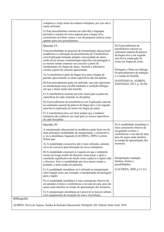 complexo e exige muito do tradutor-intérprete, por isso não é
                         muito utilizada.
                         E) Este procedimento consiste em redividir e reagrupar
                         períodos e orações do texto original para a língua alvo,
                         comumente na Libras vemos o uso da pergunta retórica como
                         aparato para esse procedimento.
                         Questão 19:                                                      D) O procedimento de
                                                                                          transferência consiste na
                         Uma possibilidade no processo de interpretação educacional/      soletração manual da palavra
                         acadêmica é a utilização do procedimento de Transferência        da língua alvo e em seguida
                         com Explicação tentando atender a necessidade do aluno           uma breve explicação do
                         surdo de ter acesso a terminologia específica em português e     termo em língua de sinais.
                         ao mesmo tempo construir um conceito a partir da
                         interpretação em língua de sinais. Assinale a alternativa
                         correta a partir do conceito apresentado.                        Português e libras em diálogo:
                                                                                          Os procedimentos de tradução
                         A) A transferência parte da língua alvo para a língua de         e o campo do Sentido.
                         partida, aproveitando os sinais específicos das disciplinas.
                                                                                          (SANTIAGO In: ALBRES;
                         B) Este procedimento pode ser utilizado, mas não representa      SANTIAGO, 2012, p. 30-50)
                         na interpretação uma escolha mediante a condição bilíngue
                         em que o aluno surdo está inserido.
                         C) A transferência consiste em criar sinais para as palavras
                         específicas de cada conteúdo ou disciplina.
                         D) O procedimento de transferência com Explicação consiste
                         na soletração manual da palavra da língua alvo e em seguida
                         uma breve explicação do termo em língua de sinais.
                         E) A transferência deve ser feita sempre que o tradutor/
                         intérprete não conhecer um sinal para os termos específicos
                         de cada disciplina.
                         Questão 20:                                                      D) A modalidade simultânea é
                                                                                          mais comumente observa da
                         A interpretação educacional ou acadêmica pode fazer uso de       em grandes eventos e
                         duas principais modalidades de interpretação, a consecutiva      conferências e em sala de aula,
                         e/ ou a simultânea. Segundo (LACERDA, 2009) é correto            pois ela quase nada interfere
                         firmar que:                                                      no tempo de apresentação dos
                         A) A modalidade consecutiva não é mais utilizada, somente        locutores.
                         serve de exercício para formação de novos intérpretes.
                         B) A modalidade consecutiva é aquela em que o intérprete
                         escuta um longo trecho do discurso, toma notas, e após a
                         conclusão significativa do trecho toma a palavra e repete todo   Interpretação/ tradução:
                         o discurso. Esta é a modalidade que leva menos tempo e,          história, limites e
                         portanto, a mais usada em palestras.                             possibilidades.
                         C) A modalidade simultânea só é utilizada na interpretação       (LACERDA, 2009, p.11-21).
                         entre línguas orais, por exemplo, a interpretação do português
                         para o inglês.
                         D) A modalidade simultânea é mais comumente observa da
                         em grandes eventos e conferências e em sala de aula, pois ela
                         quase nada interfere no tempo de apresentação dos locutores.
                         E) A interpretação simultânea só é possível se houver cabines
                         com equipamento de recepção do som e microfones.
Bibliografia

ALBRES, Neiva de Aquino. Surdos & Inclusão Educacional. Petrópolis, RJ: Editora Arara Azul, 2010.
 