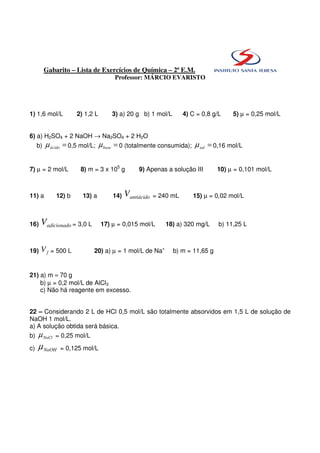 Gabarito – Lista de Exercícios de Química – 2ª E.M.
                                     Professor: MÁRCIO EVARISTO




1) 1,6 mol/L          2) 1,2 L       3) a) 20 g b) 1 mol/L         4) C = 0,8 g/L    5) µ = 0,25 mol/L


6) a) H2SO4 + 2 NaOH → Na2SO4 + 2 H2O
     b)   µ ácido = 0,5 mol/L; µ base = 0 (totalmente consumida); µ sal = 0,16 mol/L


7) µ = 2 mol/L         8) m = 3 x 105 g         9) Apenas a solução III        10) µ = 0,101 mol/L



11) a         12) b     13) a        14)   Vantiácido   = 240 mL      15) µ = 0,02 mol/L



16)   Vadicionado = 3,0 L        17) µ = 0,015 mol/L       18) a) 320 mg/L      b) 11,25 L



19)   V f = 500 L           20) a) µ = 1 mol/L de Na+         b) m = 11,65 g


21) a) m ≈ 70 g
    b) µ = 0,2 mol/L de AlCl3
    c) Não há reagente em excesso.


22 – Considerando 2 L de HCl 0,5 mol/L são totalmente absorvidos em 1,5 L de solução de
NaOH 1 mol/L.
a) A solução obtida será básica.
b)   µ NaCl = 0,25 mol/L
c)   µ NaOH    = 0,125 mol/L
 