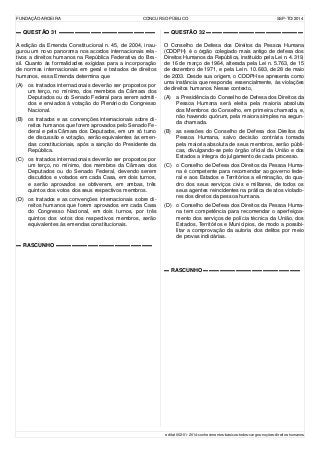 FUNDAÇÃO AROEIRA CONCURSO PÚBLICO SSP-TO/2014
▬ QUESTÃO 31 ▬▬▬▬▬▬▬▬▬▬▬▬▬▬▬▬▬▬
A edição da Emenda Constitucional n. 45, de 2004, inau-
gurou um novo panorama nos acordos internacionais rela-
tivos a direitos humanos na República Federativa do Bra-
sil. Quanto às formalidades exigidas para a incorporação
de normas internacionais em geral e tratados de direitos
humanos, essa Emenda determina que
(A) os tratados internacionais deverão ser propostos por
um terço, no mínimo, dos membros da Câmara dos
Deputados ou do Senado Federal para serem admiti-
dos e enviados à votação do Plenário do Congresso
Nacional.
(B) os tratados e as convenções internacionais sobre di-
reitos humanos que forem aprovados pelo Senado Fe-
deral e pela Câmara dos Deputados, em um só turno
de discussão e votação, serão equivalentes às emen-
das constitucionais, após a sanção do Presidente da
República.
(C) os tratados internacionais deverão ser propostos por
um terço, no mínimo, dos membros da Câmara dos
Deputados ou do Senado Federal, devendo serem
discutidos e votados em cada Casa, em dois turnos,
e serão aprovados se obtiverem, em ambas, três
quintos dos votos dos seus respectivos membros.
(D) os tratados e as convenções internacionais sobre di-
reitos humanos que forem aprovados em cada Casa
do Congresso Nacional, em dois turnos, por três
quintos dos votos dos respectivos membros, serão
equivalentes às emendas constitucionais.
▬ RASCUNHO ▬▬▬▬▬▬▬▬▬▬▬▬▬▬▬▬▬▬
▬ QUESTÃO 32 ▬▬▬▬▬▬▬▬▬▬▬▬▬▬▬▬▬▬
O Conselho de Defesa dos Direitos da Pessoa Humana
(CDDPH) é o órgão colegiado mais antigo de defesa dos
Direitos Humanos da República, instituído pela Lei n. 4.319,
de 16 de março de 1964, alterada pela Lei n. 5.763, de 15
de dezembro de 1971, e pela Lei n. 10.683, de 28 de maio
de 2003. Desde sua origem, o CDDPH se apresenta como
uma instância que responde, essencialmente, às violações
de direitos humanos. Nesse contexto,
(A) a Presidência do Conselho de Defesa dos Direitos da
Pessoa Humana será eleita pela maioria absoluta
dos Membros do Conselho, em primeira chamada, e,
não havendo quórum, pela maiora simples na segun-
da chamada.
(B) as sessões do Conselho de Defesa dos Direitos da
Pessoa Humana, salvo decisão contrária tomada
pela maioria absoluta de seus membros, serão públi-
cas, divulgando-se pelo órgão oficial da União e dos
Estados a íntegra do julgamento de cada processo.
(C) o Conselho de Defesa dos Direitos da Pessoa Huma-
na é competente para recomendar ao governo fede-
ral e aos Estados e Territórios a eliminação, do qua-
dro dos seus serviços civis e militares, de todos os
seus agentes reincidentes na prática de atos violado-
res dos diretos da pessoa humana.
(D) o Conselho de Defesa dos Direitos da Pessoa Huma-
na tem competência para recomendar o aperfeiçoa-
mento dos serviços de polícia técnica da União, dos
Estados, Territórios e Municípios, de modo a possibi-
litar a comprovação da autoria dos delitos por meio
de provas indiciárias.
▬ RASCUNHO ▬▬▬▬▬▬▬▬▬▬▬▬▬▬▬▬▬▬
edital-002-01-2014-conhecimentos-básicos-todos-cargos-noções-direitos-humanos
 