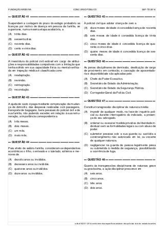 FUNDAÇÃO AROEIRA CONCURSO PÚBLICO SSP-TO/2014
▬ QUESTÃO 41 ▬▬▬▬▬▬▬▬▬▬▬▬▬▬▬▬▬▬
Suspendem a contagem do prazo do estágio probatório as
licenças por motivo de doença em pessoa da família, se
superiores, numa mesma etapa avaliatória, a
(A) trinta dias.
(B) sessenta dias.
(C) noventa dias.
(D) cento e vinte dias.
▬ QUESTÃO 42 ▬▬▬▬▬▬▬▬▬▬▬▬▬▬▬▬▬▬
A investidura do policial civil estável em cargo de atribui-
ções e responsabilidades compatíveis com a limitação que
tenha sofrido em sua capacidade física ou mental verifica-
da em inspeção médica é classificada como
(A) readaptação.
(B) reversão.
(C) reintegração.
(D) recondução.
▬ QUESTÃO 43 ▬▬▬▬▬▬▬▬▬▬▬▬▬▬▬▬▬▬
A ajuda de custo é paga mediante comprovação da mudan-
ça de domicílio, das despesas realizadas com passagens,
transporte de bagagens, bens pessoais do policial civil e de
sua família, não podendo exceder, em relação à sua remu-
neração, a importância correspondente a
(A) três meses.
(B) dois meses.
(C) um mês.
(D) meio mês.
▬ QUESTÃO 44 ▬▬▬▬▬▬▬▬▬▬▬▬▬▬▬▬▬▬
Para efeito de salário-família, consideram-se dependentes
econômicos o filho, o enteado e o tutelado, solteiros e me-
nores de
(A) dezoito anos ou inválidos.
(B) dezesseis anos ou inválidos.
(C) quatorze anos ou inválidos.
(D) doze anos ou inválidos.
▬ QUESTÃO 45 ▬▬▬▬▬▬▬▬▬▬▬▬▬▬▬▬▬▬
À policial civil que adotar criança de zero a
(A) doze meses de idade é concedida licença de noventa
dias.
(B) seis meses de idade é concedida licença de trinta
dias.
(C) cinco meses de idade é concedida licença de qua-
renta e cinco dias.
(D) quatro meses de idade é concedida licença de ses-
senta dias.
▬ QUESTÃO 46 ▬▬▬▬▬▬▬▬▬▬▬▬▬▬▬▬▬▬
As penas disciplinares de demissão, destituição de cargo
de provimento em comissão, e cassação de aposentado-
ria e disponibilidade são aplicadas pelo
(A) Chefe do Poder Executivo.
(B) Secretário de Estado da Administração.
(C) Secretário de Estado da Segurança Pública.
(D) Corregedor-Geral da Polícia Civil.
▬ QUESTÃO 47 ▬▬▬▬▬▬▬▬▬▬▬▬▬▬▬▬▬▬
Constitui transgressão disciplinar de natureza média:
(A) impedir de qualquer modo, na fase de inquérito poli-
cial ou durante interrogatório do indiciado, a presen-
ça do seu advogado.
(B) ordenar ou executar medida privativa da liberdade in-
dividual sem as formalidades legais ou com abuso de
poder.
(C) submeter pessoas sob a sua guarda ou custódia a
constrangimento não autorizado em lei, ou vexame
de qualquer natureza.
(D) negligenciar na guarda de pessoa legalmente presa
ou submetida à medida de segurança, possibilitando
a ocorrência de fuga.
▬ QUESTÃO 48 ▬▬▬▬▬▬▬▬▬▬▬▬▬▬▬▬▬▬
Quanto às transgressões disciplinares de natureza grave
ou gravíssima, a ação disciplinar prescreve em
(A) seis anos.
(B) cinco anos.
(C) três anos.
(D) dois anos.
edital-002-01-2014-conhecimentos-específicos-estatuto-dos-policiais-civis-do-estado-tocantins
 